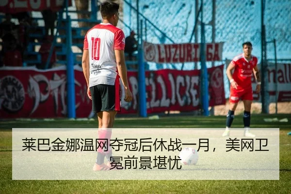 莱巴金娜温网夺冠后休战一月，美网卫冕前景堪忧