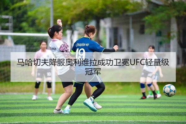 马哈切夫降服奥利维拉成功卫冕UFC轻量级冠军